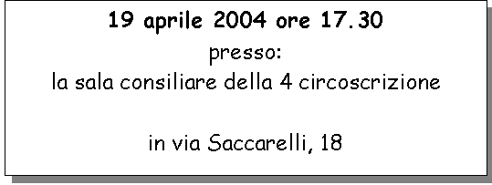 Casella di testo: 19 aprile 2004 ore 17.30 
presso:
la sala consiliare della 4 circoscrizione

in via Saccarelli, 18

