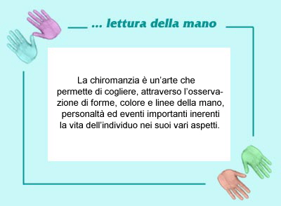 La chiromanzia � un�arte che   
permette di cogliere, attraverso l�osserva-
zione di forme, colore e linee della mano,
 personalt� ed eventi importanti inerenti 
la vita dell�individuo nei suoi vari aspetti.